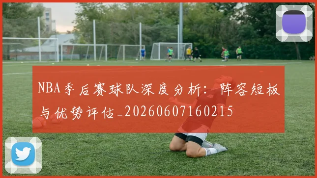 NBA季后赛球队深度分析:阵容短板与优势评估_20260607160215