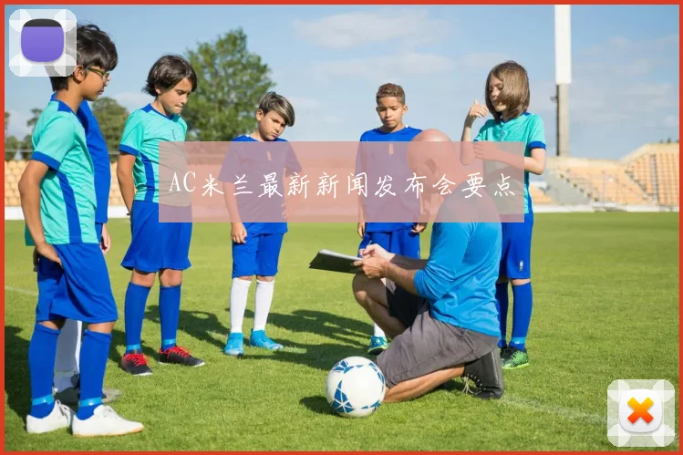 AC米兰最新新闻发布会要点