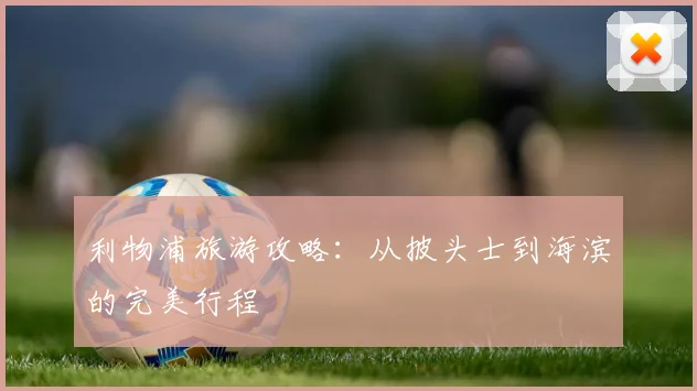 利物浦旅游攻略:从披头士到海滨的完美行程