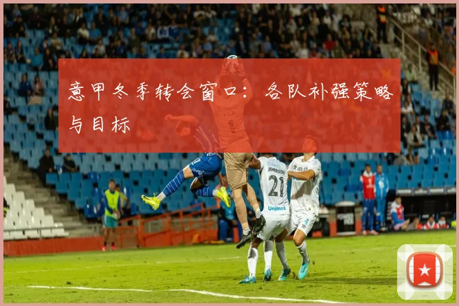 意甲冬季转会窗口：各队补强策略与目标